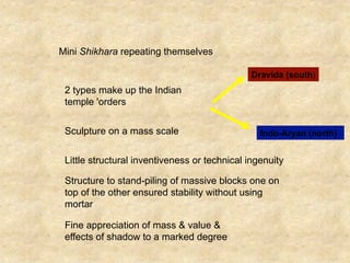 Mini Shikhara repeating themselves
Dravida (south)
2 types make up the Indian
temple 'orders
Indo-Aryan (north)Sculpture on a mass scale
Little structural inventiveness or technical ingenuity
Structure to stand-piling of massive blocks one on
top of the other ensured stability without using
mortar
Fine appreciation of mass & value &
effects of shadow to a marked degree
 