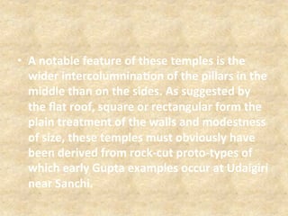 •  A	
  notable	
  feature	
  of	
  these	
  temples	
  is	
  the	
  
wider	
  intercolumnina5on	
  of	
  the	
  pillars	
  in	
  the	
  
middle	
  than	
  on	
  the	
  sides.	
  As	
  suggested	
  by	
  
the	
  ﬂat	
  roof,	
  square	
  or	
  rectangular	
  form	
  the	
  
plain	
  treatment	
  of	
  the	
  walls	
  and	
  modestness	
  
of	
  size,	
  these	
  temples	
  must	
  obviously	
  have	
  
been	
  derived	
  from	
  rock-­‐cut	
  proto-­‐types	
  of	
  
which	
  early	
  Gupta	
  examples	
  occur	
  at	
  Udaigiri	
  
near	
  Sanchi.	
  
 
