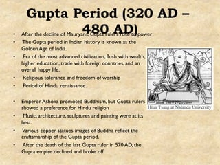 Gupta Period (320 AD –
480 AD)•  After the decline of Mauryans, Gupta rulers rose to power
•  The Gupta period in Indian history is known as the
Golden Age of India.
•  Era of the most advanced civilization, flush with wealth,
higher education, trade with foreign countries, and an
overall happy life.
•  Religious tolerance and freedom of worship
•  Period of Hindu renaissance.
•  Emperor Ashoka promoted Buddhism, but Gupta rulers
showed a preference for Hindu religion
•  Music, architecture, sculptures and painting were at its
best.
•  Various copper statues images of Buddha reflect the
craftsmanship of the Gupta period.
•  After the death of the last Gupta ruler in 570 AD, the
Gupta empire declined and broke off.
 