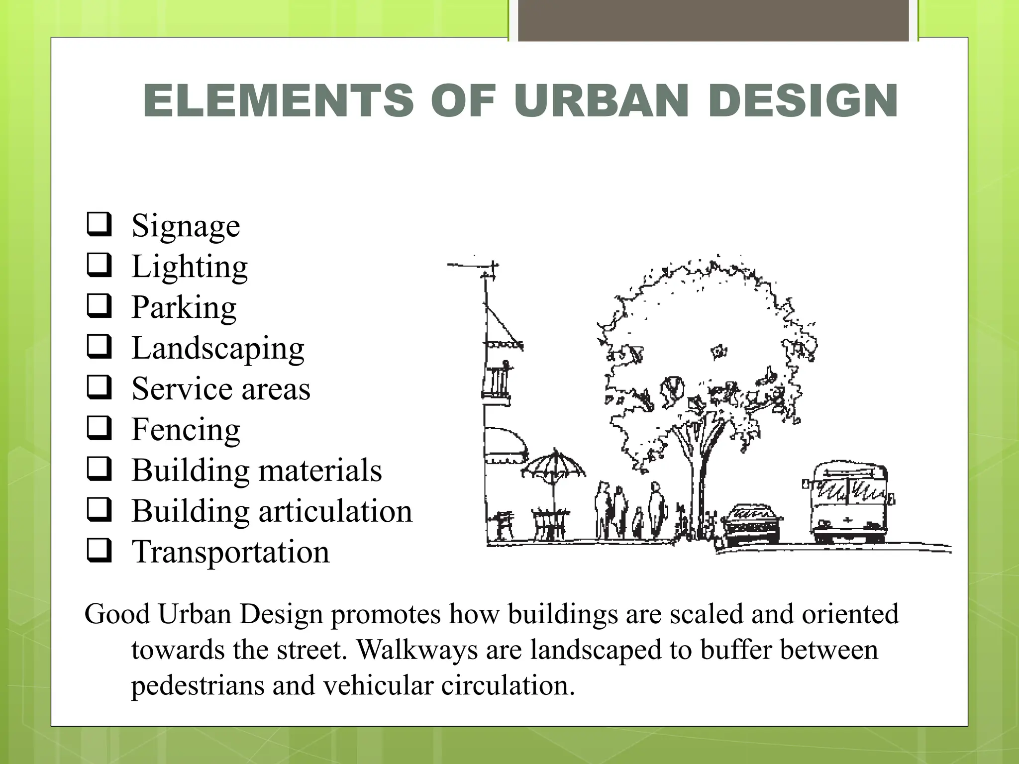 ELEMENTS OF URBAN DESIGN
❑ Signage
❑ Lighting
❑ Parking
❑ Landscaping
❑ Service areas
❑ Fencing
❑ Building materials
❑ Building articulation
❑ Transportation
Good Urban Design promotes how buildings are scaled and oriented
towards the street. Walkways are landscaped to buffer between
pedestrians and vehicular circulation.
 
