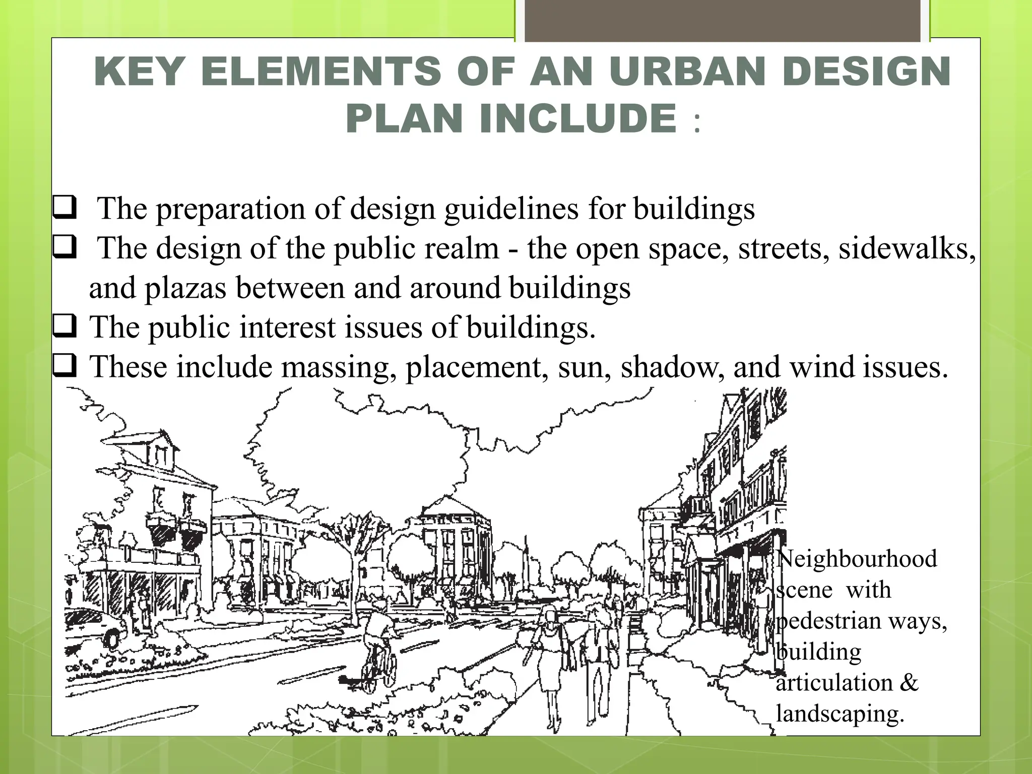 KEY ELEMENTS OF AN URBAN DESIGN
PLAN INCLUDE :
.
❑ The preparation of design guidelines for buildings
❑ The design of the public realm - the open space, streets, sidewalks,
and plazas between and around buildings
❑ The public interest issues of buildings.
❑ These include massing, placement, sun, shadow, and wind issues.
Neighbourhood
scene with
pedestrian ways,
building
articulation &
landscaping.
 