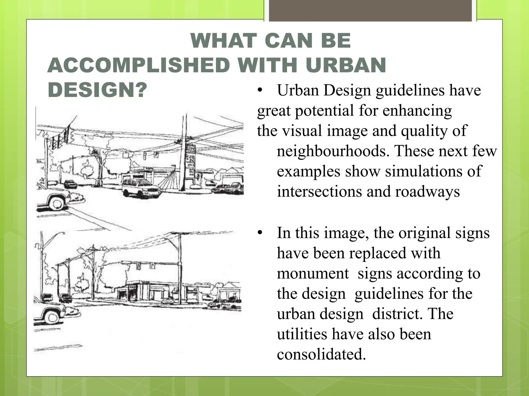 WHAT CAN BE
ACCOMPLISHED WITH URBAN
DESIGN? • Urban Design guidelines have
great potential for enhancing
the visual image and quality of
neighbourhoods. These next few
examples show simulations of
intersections and roadways
• In this image, the original signs
have been replaced with
monument signs according to
the design guidelines for the
urban design district. The
utilities have also been
consolidated.
 
