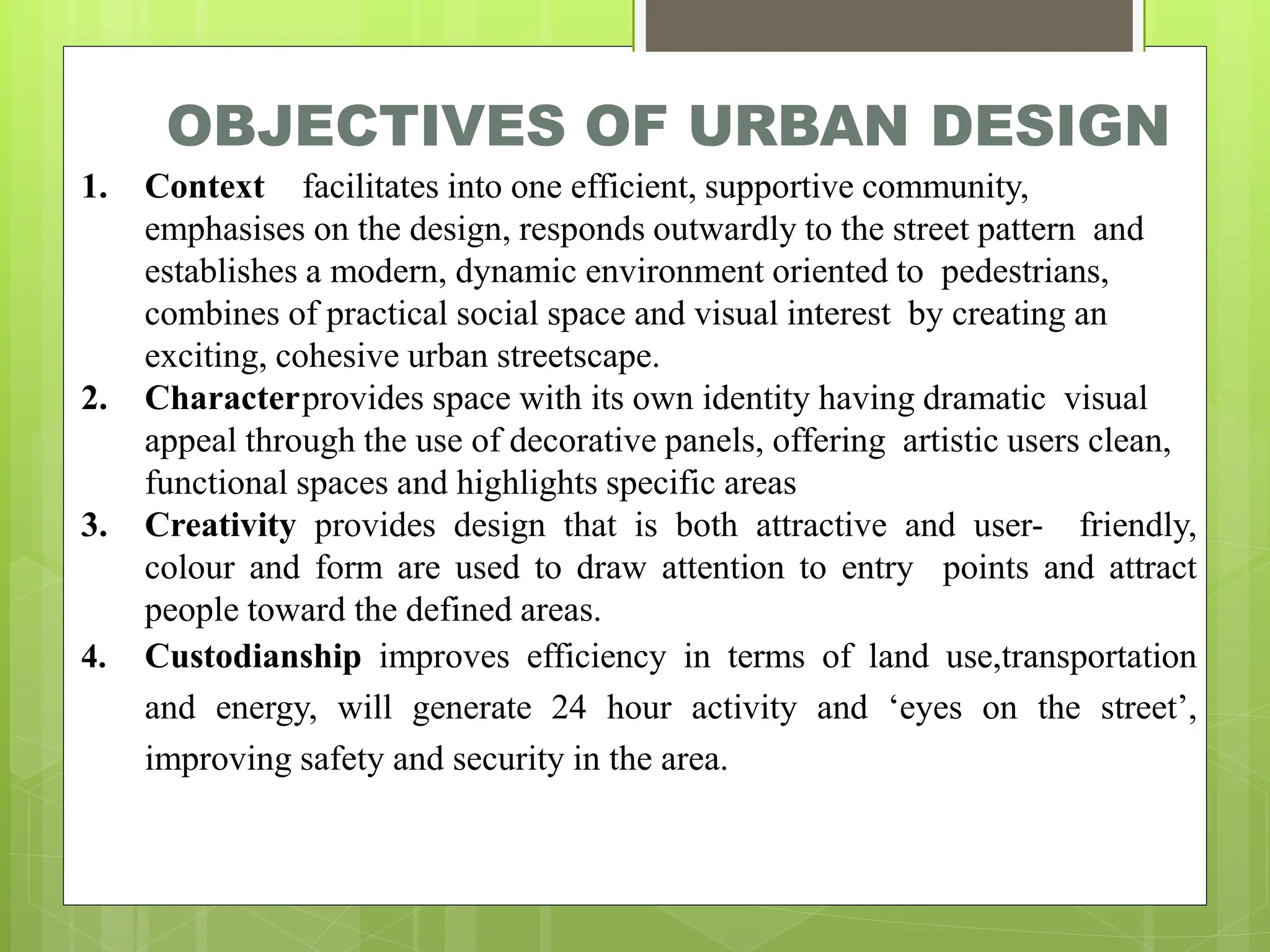 OBJECTIVES OF URBAN DESIGN
1. Context facilitates into one efficient, supportive community,
emphasises on the design, responds outwardly to the street pattern and
establishes a modern, dynamic environment oriented to pedestrians,
combines of practical social space and visual interest by creating an
exciting, cohesive urban streetscape.
2. Characterprovides space with its own identity having dramatic visual
appeal through the use of decorative panels, offering artistic users clean,
functional spaces and highlights specific areas
3. Creativity provides design that is both attractive and user- friendly,
colour and form are used to draw attention to entry points and attract
people toward the defined areas.
4. Custodianship improves efficiency in terms of land use,transportation
and energy, will generate 24 hour activity and ‘eyes on the street’,
improving safety and security in the area.
 