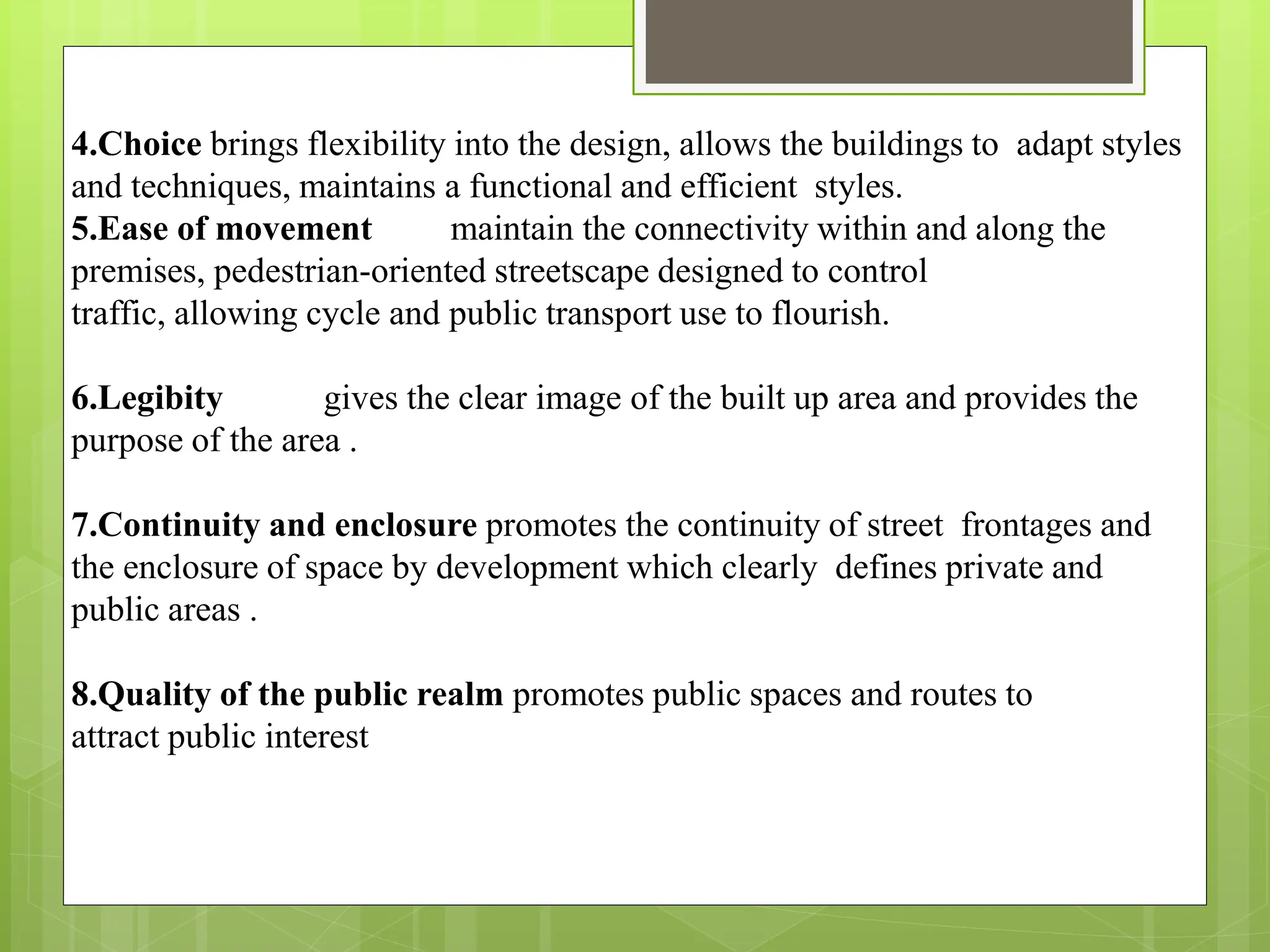 4.Choice brings flexibility into the design, allows the buildings to adapt styles
and techniques, maintains a functional and efficient styles.
5.Ease of movement maintain the connectivity within and along the
premises, pedestrian-oriented streetscape designed to control
traffic, allowing cycle and public transport use to flourish.
6.Legibity gives the clear image of the built up area and provides the
purpose of the area .
7.Continuity and enclosure promotes the continuity of street frontages and
the enclosure of space by development which clearly defines private and
public areas .
8.Quality of the public realm promotes public spaces and routes to
attract public interest
 