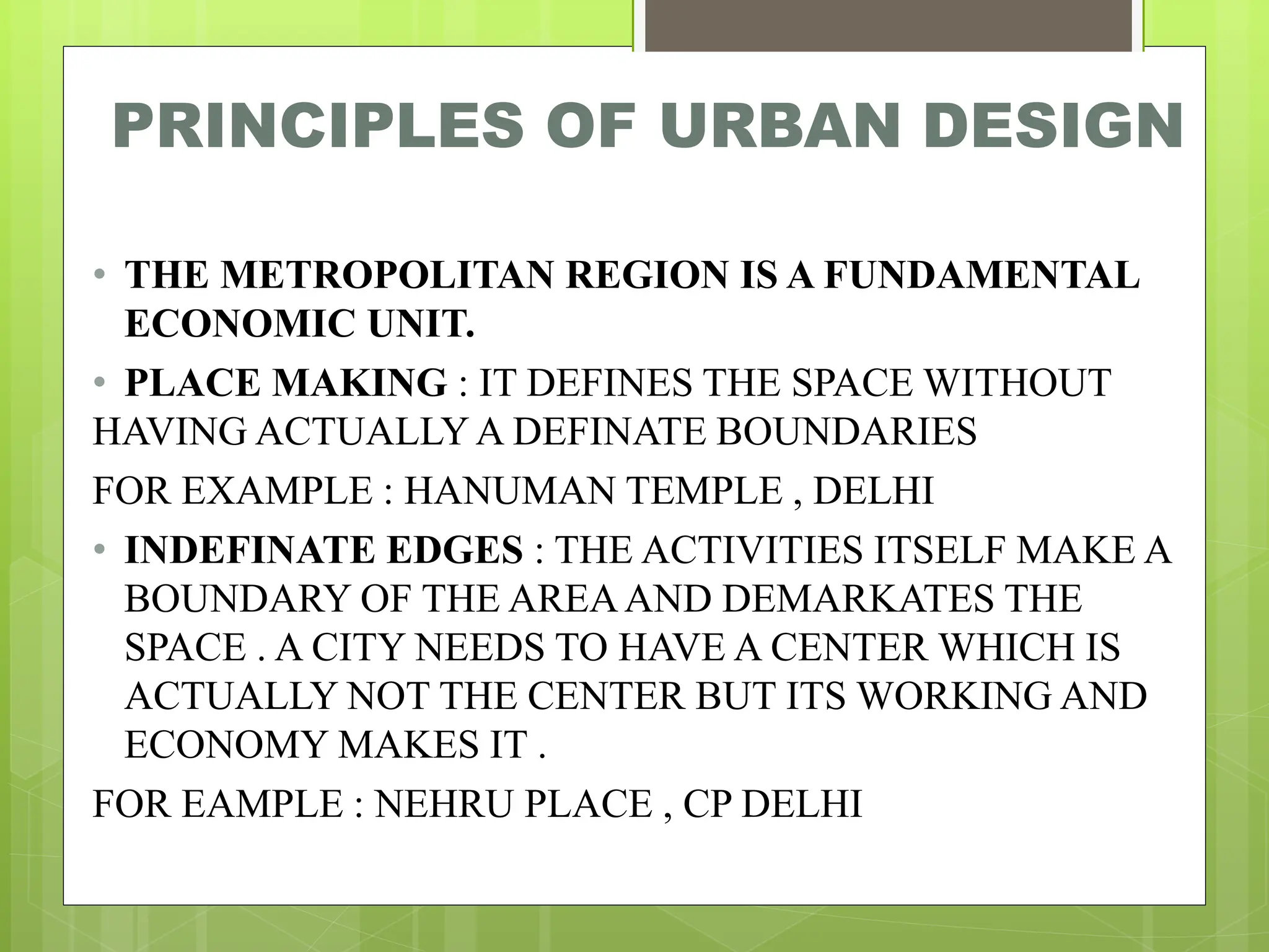 PRINCIPLES OF URBAN DESIGN
• THE METROPOLITAN REGION IS A FUNDAMENTAL
ECONOMIC UNIT.
• PLACE MAKING : IT DEFINES THE SPACE WITHOUT
HAVING ACTUALLYA DEFINATE BOUNDARIES
FOR EXAMPLE : HANUMAN TEMPLE , DELHI
• INDEFINATE EDGES : THE ACTIVITIES ITSELF MAKE A
BOUNDARY OF THE AREAAND DEMARKATES THE
SPACE . A CITY NEEDS TO HAVE A CENTER WHICH IS
ACTUALLY NOT THE CENTER BUT ITS WORKING AND
ECONOMY MAKES IT .
FOR EAMPLE : NEHRU PLACE , CP DELHI
 