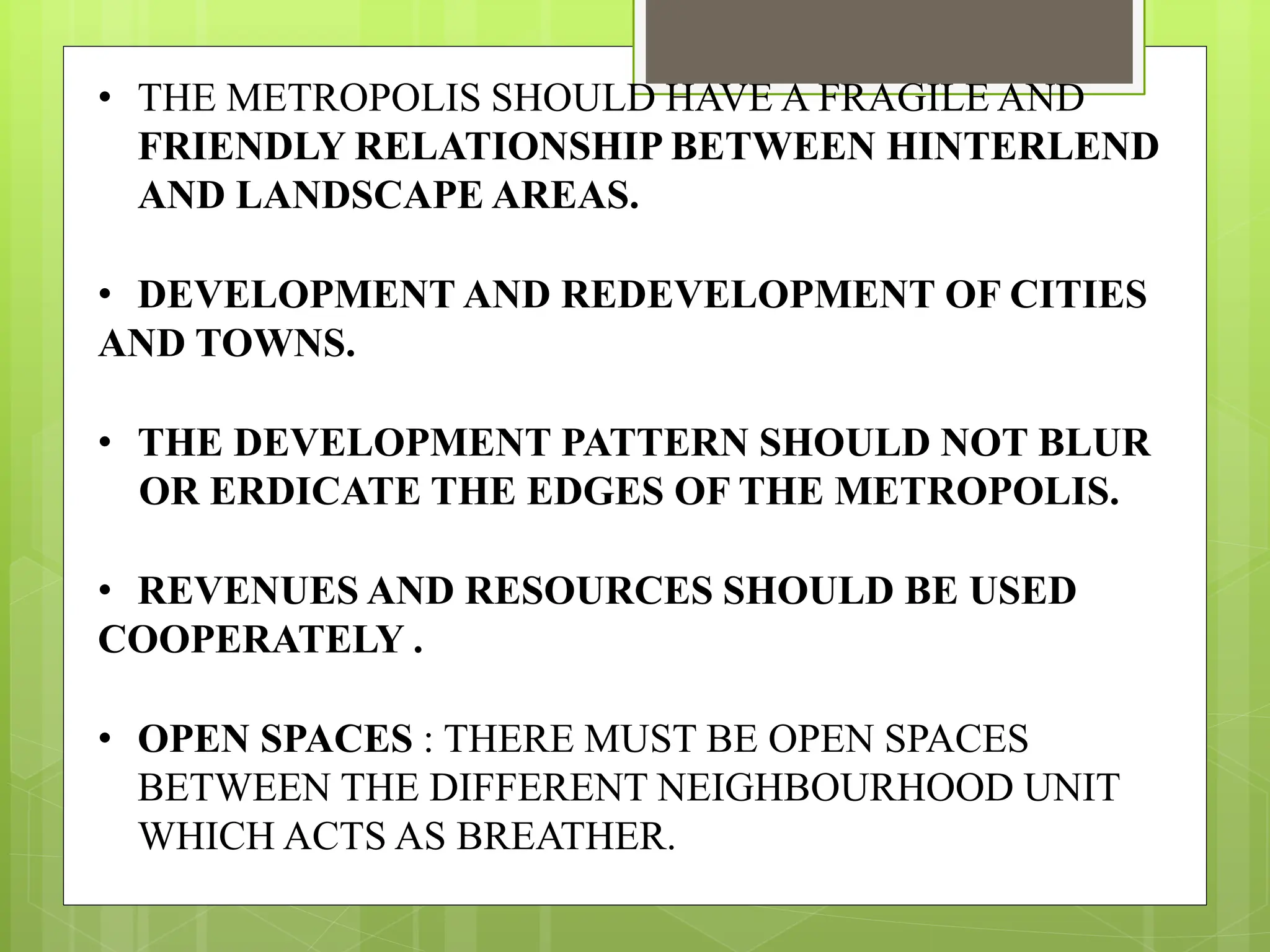 • THE METROPOLIS SHOULD HAVE A FRAGILE AND
FRIENDLY RELATIONSHIP BETWEEN HINTERLEND
AND LANDSCAPE AREAS.
• DEVELOPMENT AND REDEVELOPMENT OF CITIES
AND TOWNS.
• THE DEVELOPMENT PATTERN SHOULD NOT BLUR
OR ERDICATE THE EDGES OF THE METROPOLIS.
• REVENUES AND RESOURCES SHOULD BE USED
COOPERATELY .
• OPEN SPACES : THERE MUST BE OPEN SPACES
BETWEEN THE DIFFERENT NEIGHBOURHOOD UNIT
WHICH ACTS AS BREATHER.
 