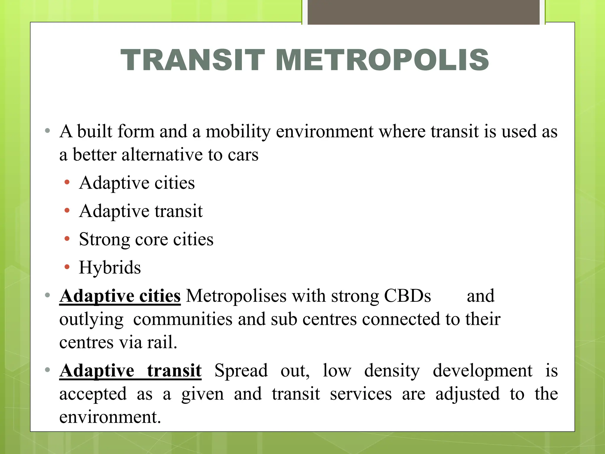 TRANSIT METROPOLIS
• A built form and a mobility environment where transit is used as
a better alternative to cars
• Adaptive cities
• Adaptive transit
• Strong core cities
• Hybrids
• Adaptive cities Metropolises with strong CBDs and
outlying communities and sub centres connected to their
centres via rail.
• Adaptive transit Spread out, low density development is
accepted as a given and transit services are adjusted to the
environment.
 