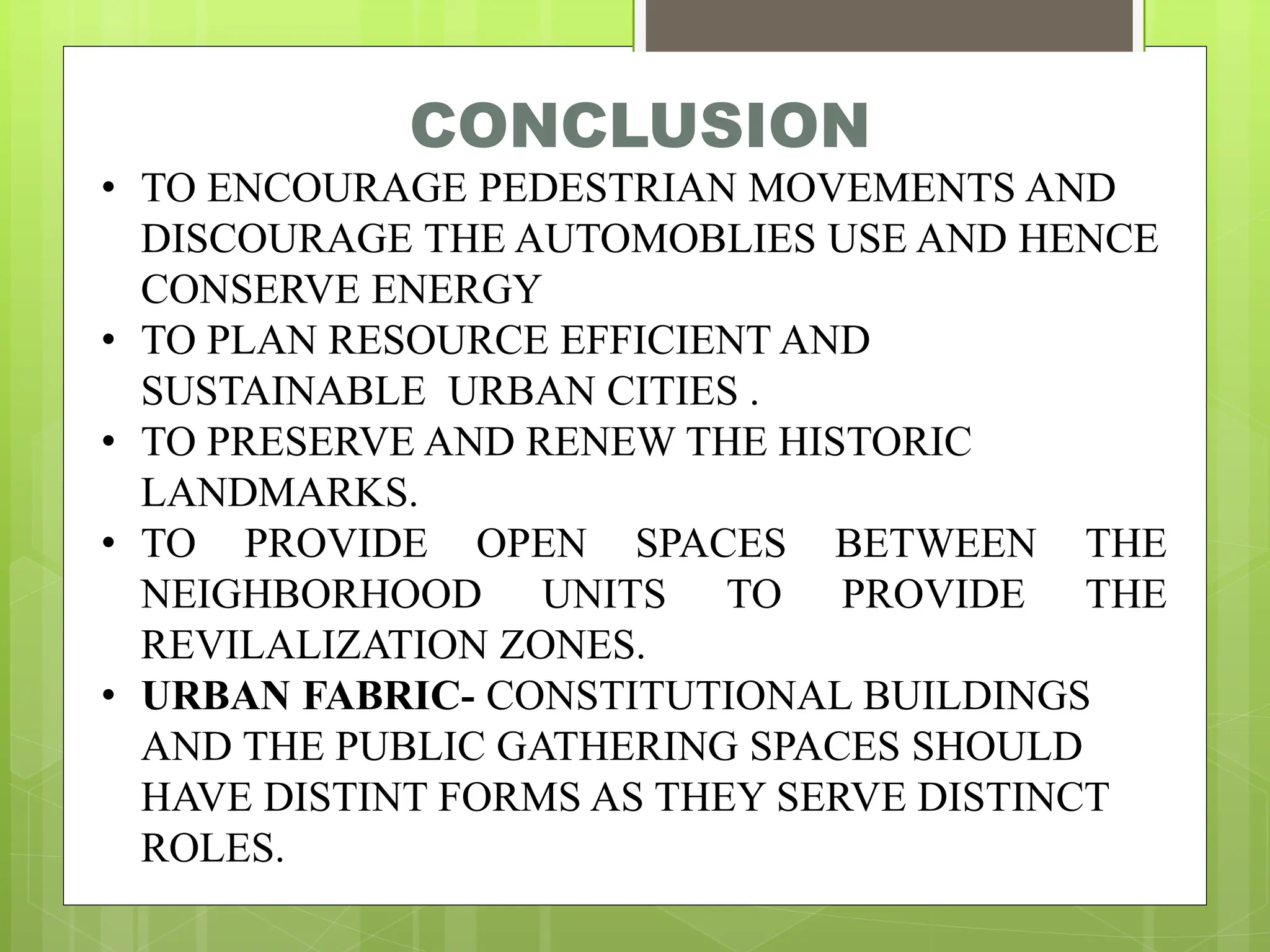 CONCLUSION
• TO ENCOURAGE PEDESTRIAN MOVEMENTS AND
DISCOURAGE THE AUTOMOBLIES USE AND HENCE
CONSERVE ENERGY
• TO PLAN RESOURCE EFFICIENT AND
SUSTAINABLE URBAN CITIES .
• TO PRESERVE AND RENEW THE HISTORIC
LANDMARKS.
• TO PROVIDE OPEN SPACES BETWEEN THE
NEIGHBORHOOD UNITS TO PROVIDE THE
REVILALIZATION ZONES.
• URBAN FABRIC- CONSTITUTIONAL BUILDINGS
AND THE PUBLIC GATHERING SPACES SHOULD
HAVE DISTINT FORMS AS THEY SERVE DISTINCT
ROLES.
 