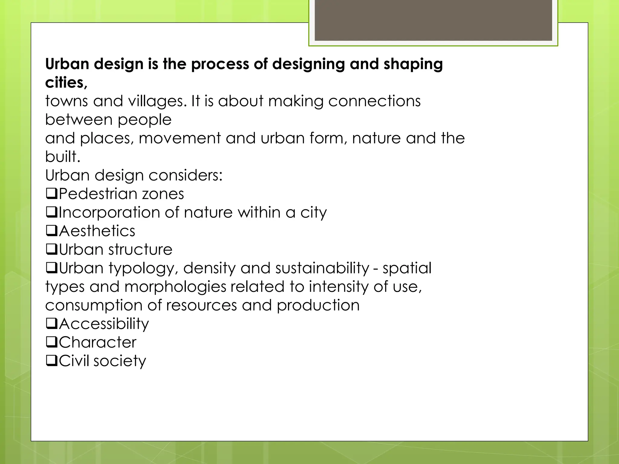 Urban design is the process of designing and shaping
cities,
towns and villages. It is about making connections
between people
and places, movement and urban form, nature and the
built.
Urban design considers:
❑Pedestrian zones
❑Incorporation of nature within a city
❑Aesthetics
❑Urban structure
❑Urban typology, density and sustainability - spatial
types and morphologies related to intensity of use,
consumption of resources and production
❑Accessibility
❑Character
❑Civil society
 
