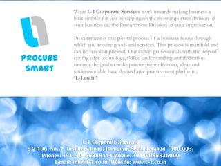 We at L-1 Corporate Services work towards making business a
                   little simpler for you by tapping on the most important division of
                   your business i.e. the Procurement Division of your organisation.

                   Procurement is that pivotal process of a business house through
                   which you acquire goods and services. This process is manifold and
                   can be very complicated. Our expert professionals with the help of
Procure            cutting edge technology, skilled understanding and dedication
                   towards the goal to make procurement effortless, clear and
 Smart             understandable have devised an e-procurement platform ;
                   ‘L-1.co.in’




                         L-1 Corporate Services
 5-2-196, No. 7, Distillery Road, Ranigunj, Secunderabad - 500 003.
      Phones: +91- 40- 66388414 Mobile: +91- 9985836000
           E-mail: info@L-1.co.in Website: www.L-1.co.in
 