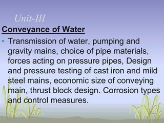 UnitUnit-III
Conveyance of Water
• Transmission of water, pumping and
gravity mains, choice of pipe materials,
forces acting on pressure pipes, Design
and pressure testing of cast iron and mild
steel mains, economic size of conveying
main, thrust block design. Corrosion types
and control measures.

 