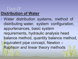 UnitUnit-IV
Distribution of Water
• Water distribution systems, method of
distributing water, system configuration,
appurtenances, basic system
requirements, hydraulic analysis head
balance method, quantity balance method,
equivalent pipe concept, Newton –
Raphson and linear theory methods

 