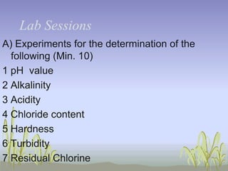 Lab Sessions
A) Experiments for the determination of the
following (Min. 10)
1 pH value
2 Alkalinity
3 Acidity
4 Chloride content
5 Hardness
6 Turbidity
7 Residual Chlorine

 