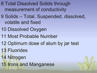 8 Total Dissolved Solids through
measurement of conductivity
9 Solids – Total, Suspended, dissolved,
volatile and fixed
10 Dissolved Oxygen
11 Most Probable Number
12 Optimum dose of alum by jar test
13 Fluorides
14 Nitrogen
15 Irons and Manganese

 