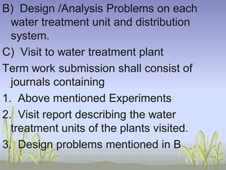 B) Design /Analysis Problems on each
water treatment unit and distribution
system.
C) Visit to water treatment plant
Term work submission shall consist of
journals containing
1. Above mentioned Experiments
2. Visit report describing the water
treatment units of the plants visited.
3. Design problems mentioned in B

 