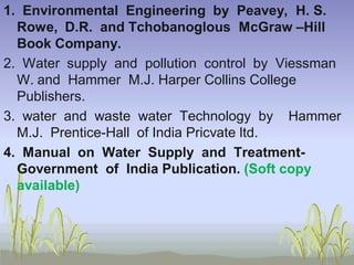 1. Environmental Engineering by Peavey, H. S.
Rowe, D.R. and Tchobanoglous McGraw –Hill
Book Company.
2. Water supply and pollution control by Viessman
W. and Hammer M.J. Harper Collins College
Publishers.
3. water and waste water Technology by Hammer
M.J. Prentice-Hall of India Pricvate ltd.
4. Manual on Water Supply and TreatmentGovernment of India Publication. (Soft copy
available)

 