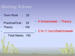 Marking Scheme
• Term Work : 25
•
• 4 times/week – Theory
Practical/Oral : 25
• Theory
: 100
• ___________________ • 2 hr (1 turn)/batch/week
Total Marks: 150

 