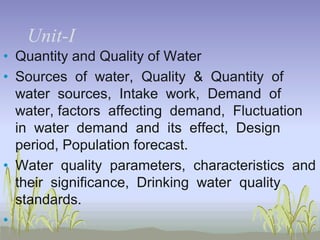 UnitUnit-I
• Quantity and Quality of Water
• Sources of water, Quality & Quantity of
water sources, Intake work, Demand of
water, factors affecting demand, Fluctuation
in water demand and its effect, Design
period, Population forecast.
• Water quality parameters, characteristics and
their significance, Drinking water quality
standards.
•

 
