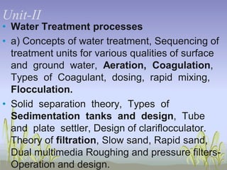 UnitUnit-II
• Water Treatment processes
• a) Concepts of water treatment, Sequencing of
treatment units for various qualities of surface
and ground water, Aeration, Coagulation,
Types of Coagulant, dosing, rapid mixing,
Flocculation.
• Solid separation theory, Types of
Sedimentation tanks and design, Tube
and plate settler, Design of clariflocculator.
Theory of filtration, Slow sand, Rapid sand,
Dual multimedia Roughing and pressure filtersOperation and design.

 