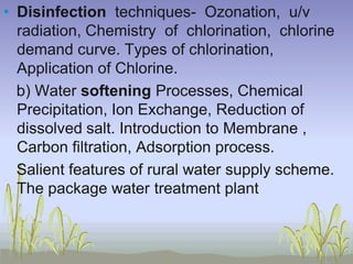 • Disinfection techniques- Ozonation, u/v
radiation, Chemistry of chlorination, chlorine
demand curve. Types of chlorination,
Application of Chlorine.
b) Water softening Processes, Chemical
Precipitation, Ion Exchange, Reduction of
dissolved salt. Introduction to Membrane ,
Carbon filtration, Adsorption process.
Salient features of rural water supply scheme.
The package water treatment plant

 