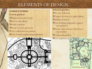 GARDEN FORMS
Formal gardens
®Balanced around an axis
®Seen at one glance
®Finite in nature
®Based on strict geometry
®Also called dressed gardens
®E.G. French,english,mughalgardens
Informal gardens
®No axis followed
®Cannot be seen in a single glance
®Infinite in nature
®Free flowing imaginative spaces
incorporated
®Nature and structure blend in to
one another
®Undressed gardens
®E.G. Japanese garden
ELEMENTS OF DESIGN
 
