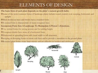 The basic form of each plant depends on the plant s natural growth habit.
®Some of the more common forms of landscape plants include round, conical, oval, weeping, horizontal, and
upright.
®Most deciduous trees and shrubs have a rounded form
®A conical form is characteristic of many evergreen trees
Incorporate Form Into A Landscape To Manipulate A Person s Emotions.
®Use vertical forms for strong accents and for adding height.
®Evergreen shrubs have more of a horizontal form.
®Horizontal or spreading forms add visual width to tall structures
®weeping or drooping forms to create soft lines and to provide a transition to the ground plane
®Rounded plant forms create large masses and are effective as borders and enclosures
ELEMENTS OF DESIGN
 