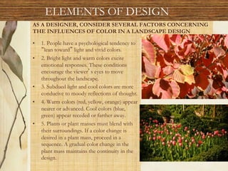 AS A DESIGNER, CONSIDER SEVERAL FACTORS CONCERNING
THE INFLUENCES OF COLOR IN A LANDSCAPE DESIGN
•  1. People have a psychological tendency to
lean toward light and vivid colors.
•  2. Bright light and warm colors excite
emotional responses. These conditions
encourage the viewer s eyes to move
throughout the landscape.
•  3. Subdued light and cool colors are more
conducive to moody reflections of thought.
•  4. Warm colors (red, yellow, orange) appear
nearer or advanced. Cool colors (blue,
green) appear receded or farther away.
•  5. Plants or plant masses must blend with
their surroundings. If a color change is
desired in a plant mass, proceed in a
sequence. A gradual color change in the
plant mass maintains the continuity in the
design.
ELEMENTS OF DESIGN
 