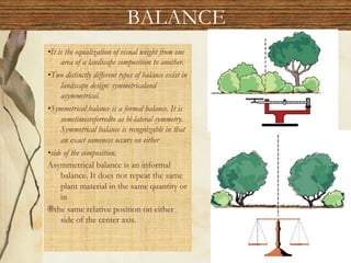 BALANCE
•It is the equalization of visual weight from one
area of a landscape composition to another.
•Two distinctly different types of balance exist in
landscape design: symmetricaland
asymmetrical.
•Symmetrical balance is a formal balance. It is
sometimesreferredto as bi-lateral symmetry.
Symmetrical balance is recognizable in that
an exact sameness occurs on either
•side of the composition.
Asymmetrical balance is an informal
balance. It does not repeat the same
plant material in the same quantity or
in
®the same relative position on either
side of the center axis.
 