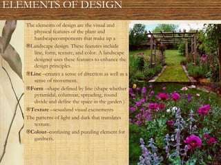 ELEMENTS OF DESIGN
The elements of design are the visual and
physical features of the plant and
hardscapecomponents that make up a
®Landscape design. These features include
line, form, texture, and color. A landscape
designer uses these features to enhance the
design principles.
®Line –creates a sense of direction as well as a
sense of movement.
®Form –shape defined by line (shape whether
pyramidal, columnar, spreading, round
divide and define the space in the garden )
®Texture –sesualand visual excitements
The patterns of light and dark that translates
texture.
®Colour–confusing and puzzling element for
gardners.
 
