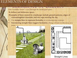 ELEMENTS OF DESIGN
Line Leadsthe viewer s eyes through the landscaped space.
•It defines and delineates space.
•Examples of lines created in a landscape include ground patterns, edges of
contrastingplant materials, and tree tops meeting the sky.
•  Use straight lines to represent formality or a contemporary concept.
•  Intersecting straight lines suggest hesitation, change of view or direction, or a
pause
ELEMENTS OF DESIGN
 