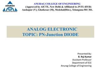 ANURAG COLLEGE OF ENGINEERING
(Approved by AICTE, New Delhi & Affiliated to JNTU-HYD)
Aushapur (V), Ghatkesar (M), Medchal(Dist.), Telangana-501 301.
ANALOG ELECTRONIC
TOPIC: PN-Junction DIODE
Presented By:
B. Raj Kumar
Assistant Professor
Department of ECE
Anurag College of Engineering
 