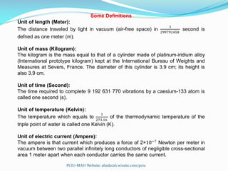 Some Definitions
Unit of length (Meter):
The distance traveled by light in vacuum (air-free space) in
1
299792458
second is
defned as one meter (m).
Unit of mass (Kilogram):
The kilogram is the mass equal to that of a cylinder made of platinum-iridium alloy
(International prototype kilogram) kept at the International Bureau of Weights and
Measures at Severs, France. The diameter of this cylinder is 3.9 cm; its height is
also 3.9 cm.
Unit of time (Second):
The time required to complete 9 192 631 770 vibrations by a caesium-133 atom is
called one second (s).
Unit of temperature (Kelvin):
The temperature which equals to
1
273.16
of the thermodynamic temperature of the
triple point of water is called one Kelvin (K).
Unit of electric current (Ampere):
The ampere is that current which produces a force of 2×10−7
Newton per meter in
vacuum between two parallel infinitely long conductors of negligible cross-sectional
area 1 meter apart when each conductor carries the same current.
PCIU-MAH Website: abadat26.wixsite.com/pciu
 