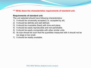 *** Write down the characteristics requirements of standard unit.
Requirements of standard unit:
The unit selected should have following characteristics:
1) It should be universally accepted (i.e. accepted by all).
2) It should be definite and well defined.
3) It should be invariable (fixed) with time and place.
4) It should be easily reproducible and non-perishable.
5) It should be easily comparable with other similar units.
6) Its size should be such that the quantities measured with it should not be
too large or too small.
7) It should be readily available.
PCIU-MAH Website: abadat26.wixsite.com/pciu
 
