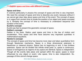 *** Explain space and time with different concept.
Space and time:
In science particularly in physics the concept of space and time is very important.
We need the concept of space and time to describe any event, because without it
we cannot get clear idea about space and time of the event. The concept of space
is in vogue from ancient time to locate the position of an object and space occupied
by it. Similarly the concept of time is necessary to understand sequence and
duration of the event.
Euclid’s concept:
Euclid was fast to present the geometric concept of space.
Galileo’s concept:
Galileo in his book, Statics used space and time in the law of motion and
acceleration. Thus space and time have become very important quantities in
mathematical equations.
Newton’s concept:
The concept of space and time has become more clear and taken quantitative form
through Newtonian mechanics. Space is a three dimensional extension in
Newtonian or classical physics. Space has no beginning or end. It has limitless
extension. Space can be divided into infinite small parts i.e. space is continuous.
Space is homogenous as regions of any space are identical. Space is independent.
Though all the events take place and spread within the space; space is never
influenced by any object or event. Like space, time is also independent. So,
passage of time cannot change space.
PCIU-MAH Website: abadat26.wixsite.com/pciu
 