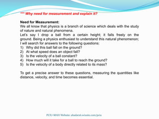*** Why need for measurement and explain it?
Need for Measurement:
We all know that physics is a branch of science which deals with the study
of nature and natural phenomena.
Let’s say I drop a ball from a certain height; it falls freely on the
ground. Being a physics enthusiast to understand this natural phenomenon;
I will search for answers to the following questions:
1) Why did this ball fall on the ground?
2) At what speed does an object fall?
3) Is the velocity of a ball constant?
4) How much will it take for a ball to reach the ground?
5) Is the velocity of a body directly related to its mass?
To get a precise answer to these questions, measuring the quantities like
distance, velocity, and time becomes essential.
PCIU-MAH Website: abadat26.wixsite.com/pciu
 