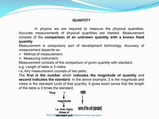QUANTITY
In physics we are required to measure the physical quantities.
Accurate measurements of physical quantities are needed. Measurement
consists of the comparison of an unknown quantity with a known fixed
quantity.
Measurement is compulsory part of development technology. Accuracy of
measurement depends on
 Method of measurement.
 Measuring instrument.
Measurement consists of the comparison of given quantity with standard.
e.g. Length of table is 3 metre.
i.e. Any measurement consists of two parts.
The first is the number which indicates the magnitude of quantity and
second indicates the standard. In the above example, 3 is the magnitude and
metre is the standard (unit) of that quantity. It gives exact sense that the length
of the table is 3 times the standard.
PCIU-MAH Website: abadat26.wixsite.com/pciu
 