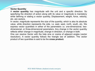 Vector Quantity:
A vector quantity has magnitude with the unit and a specific direction. So
specifying the direction of action along with its value or magnitude is mandatory
while defining or stating a vector quantity. Displacement, weight, force, velocity,
etc. are vectors.
In vector, magnitude represents the size of the quantity, which is also its absolute
value, while direction represents the side, i.e. east, west, north, south, etc. We
express vector quantities in either of the parameters i.e. one-dimensional, two-
dimensional, or three-dimensional parameters. Any change in the vector quantity
reflects either change in magnitude, change in direction, or change in both.
One can resolve Vector with the help sine or cosine of adjacent angles (vector
resolution). A vector quantity follows the triangle law of addition. The vector
product of two quantities is said to be the cross product.
PCIU-MAH Website: abadat26.wixsite.com/pciu
 