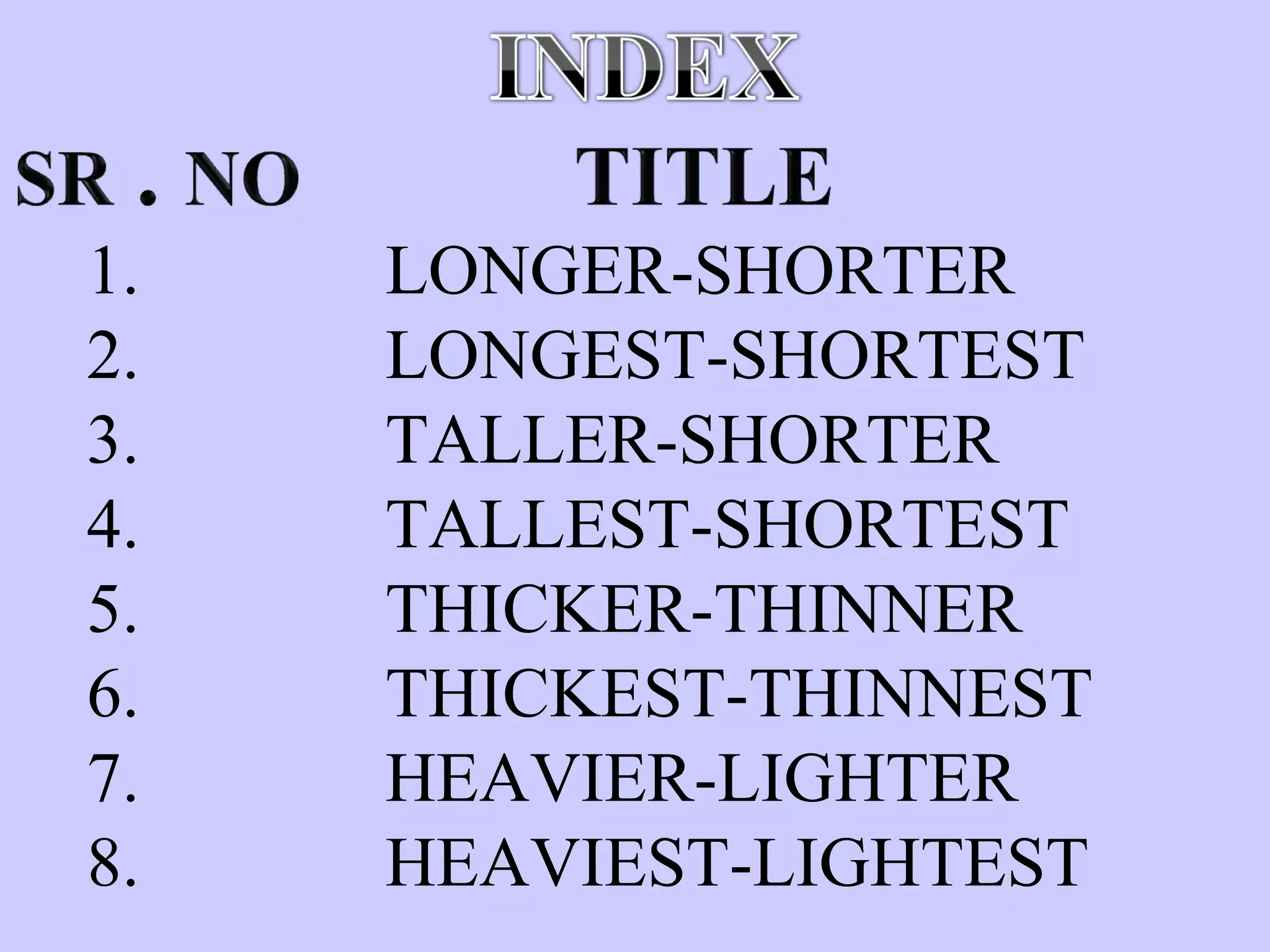 1. LONGER-SHORTER
2. LONGEST-SHORTEST
3. TALLER-SHORTER
4. TALLEST-SHORTEST
5. THICKER-THINNER
6. THICKEST-THINNEST
7. HEAVIER-LIGHTER
8. HEAVIEST-LIGHTEST