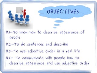 OBJECTIVES



K1-To know how to describe appearance of
    people

K2-To do sentences and describe

K3-To use adjective order in a real life

K4- To communicate with people how to
    describe appearance and use adjective order
                           
 
