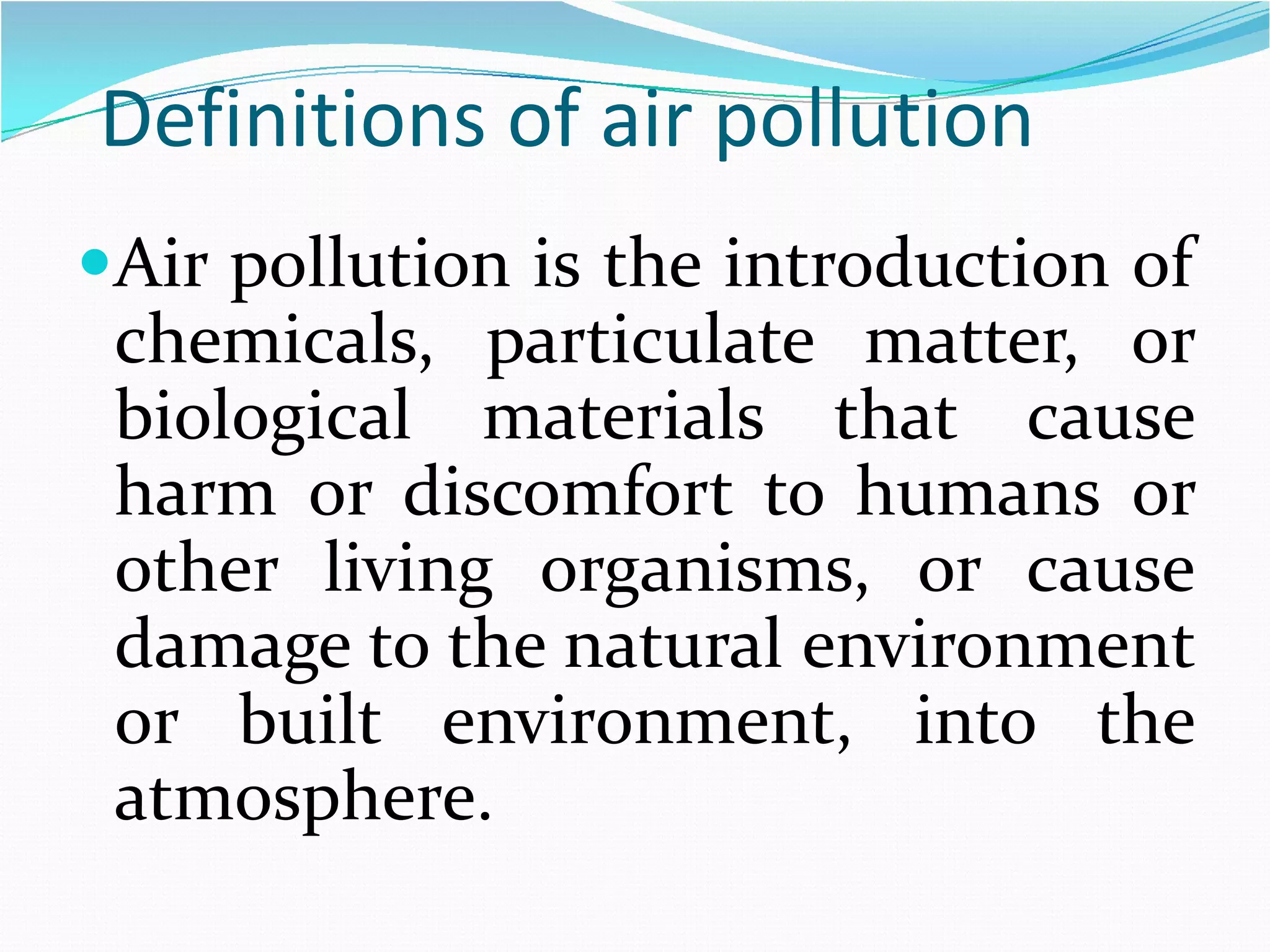 Definitions of air pollution
Air pollution is the introduction of

chemicals, particulate matter, or
biological materials that cause
harm or discomfort to humans or
other living organisms, or cause
damage to the natural environment
or built environment, into the
atmosphere.

 