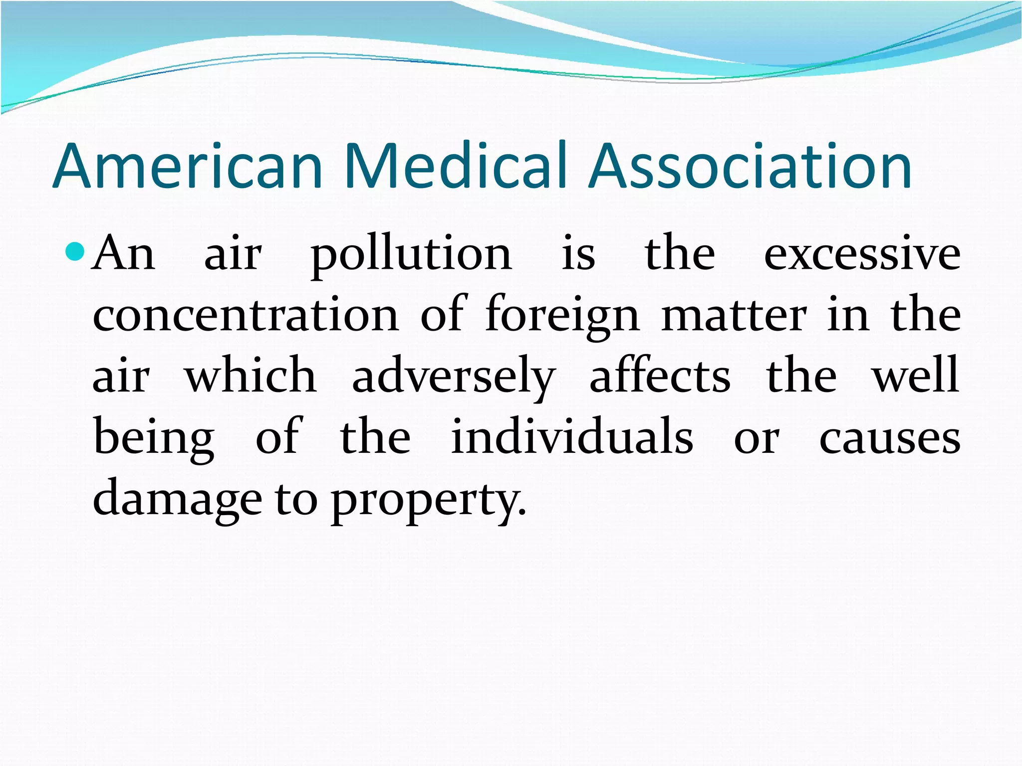 American Medical Association
 An air pollution is the excessive
concentration of foreign matter in the
air which adversely affects the well
being of the individuals or causes
damage to property.

 