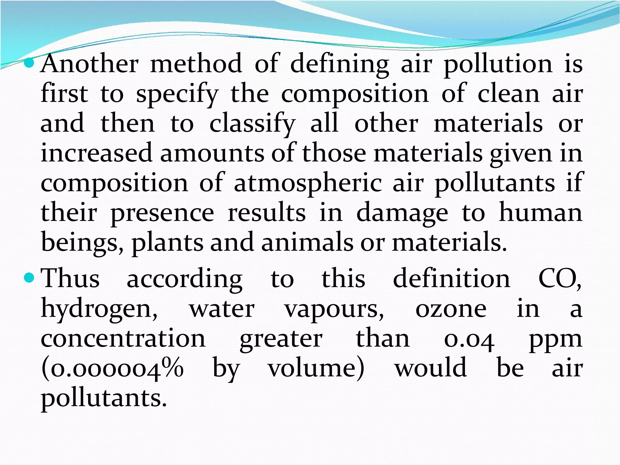  Another method of defining air pollution is
first to specify the composition of clean air
and then to classify all other materials or
increased amounts of those materials given in
composition of atmospheric air pollutants if
their presence results in damage to human
beings, plants and animals or materials.
 Thus according to this definition CO,
hydrogen, water vapours, ozone in a
concentration greater than 0.04 ppm
(0.000004% by volume) would be air
pollutants.

 