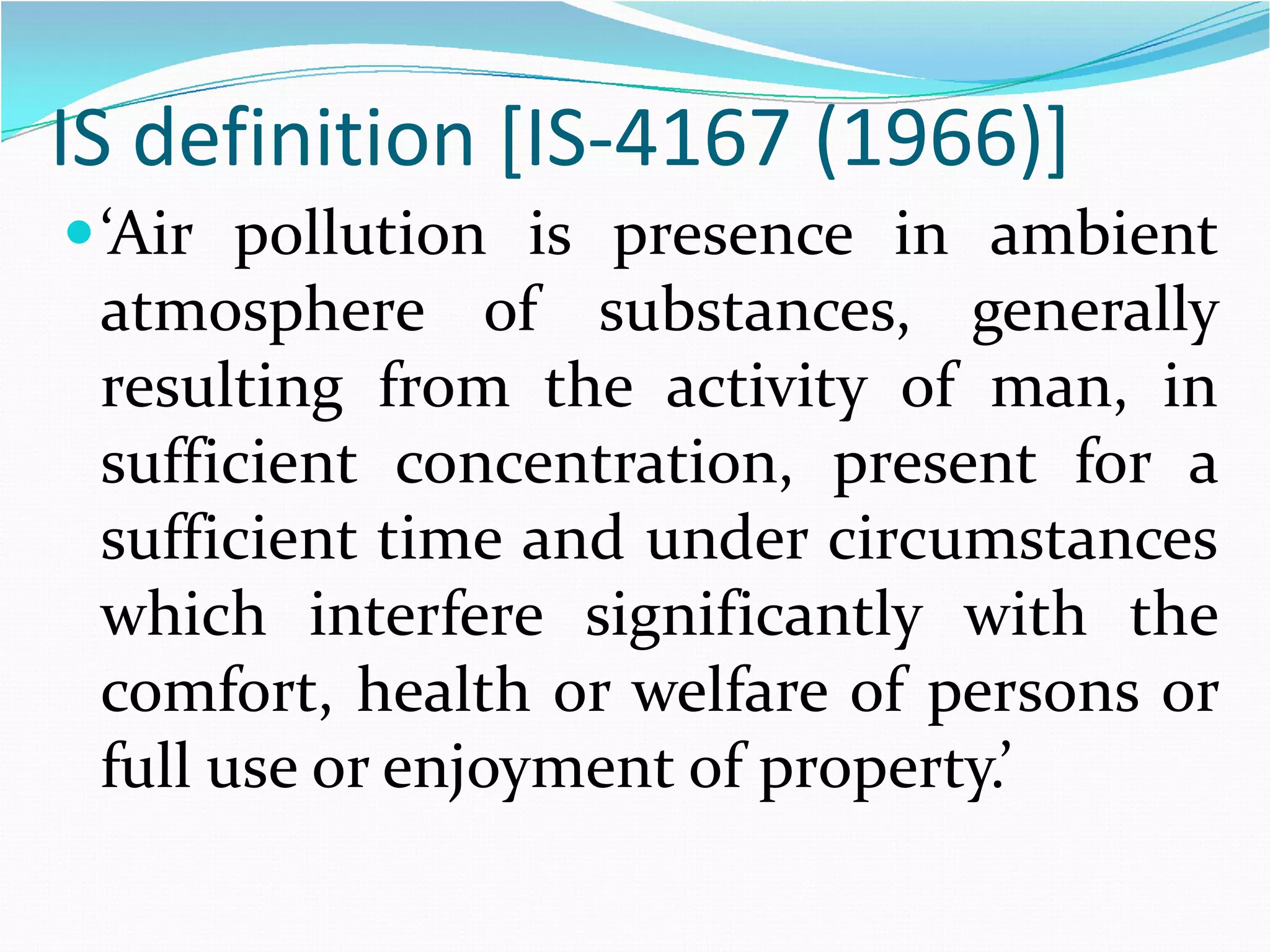 IS definition [IS-4167 (1966)]
 ‘Air pollution is presence in ambient
atmosphere of substances, generally
resulting from the activity of man, in
sufficient concentration, present for a
sufficient time and under circumstances
which interfere significantly with the
comfort, health or welfare of persons or
full use or enjoyment of property.’

 