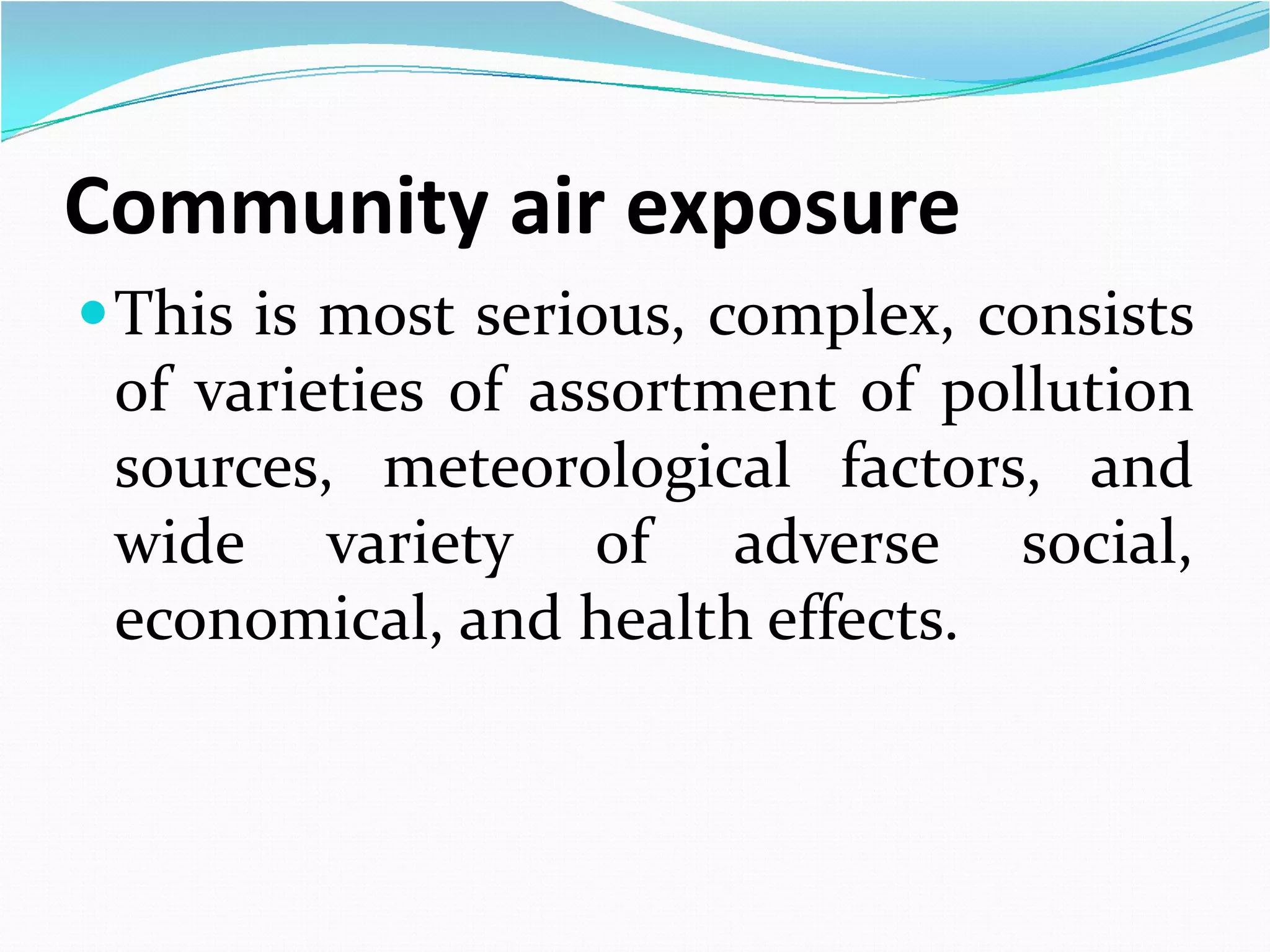 Community air exposure
 This is most serious, complex, consists
of varieties of assortment of pollution
sources, meteorological factors, and
wide variety of adverse social,
economical, and health effects.

 
