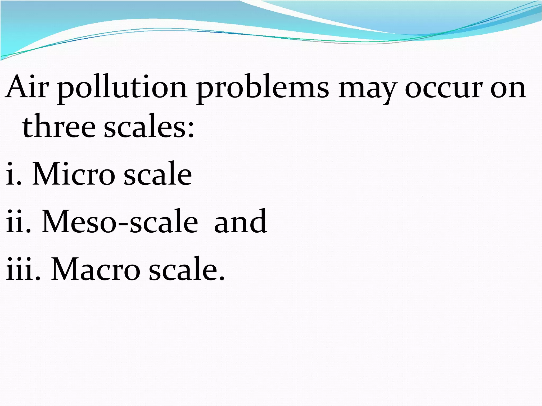 Air pollution problems may occur on
three scales:
i. Micro scale
ii. Meso-scale and
iii. Macro scale.

 
