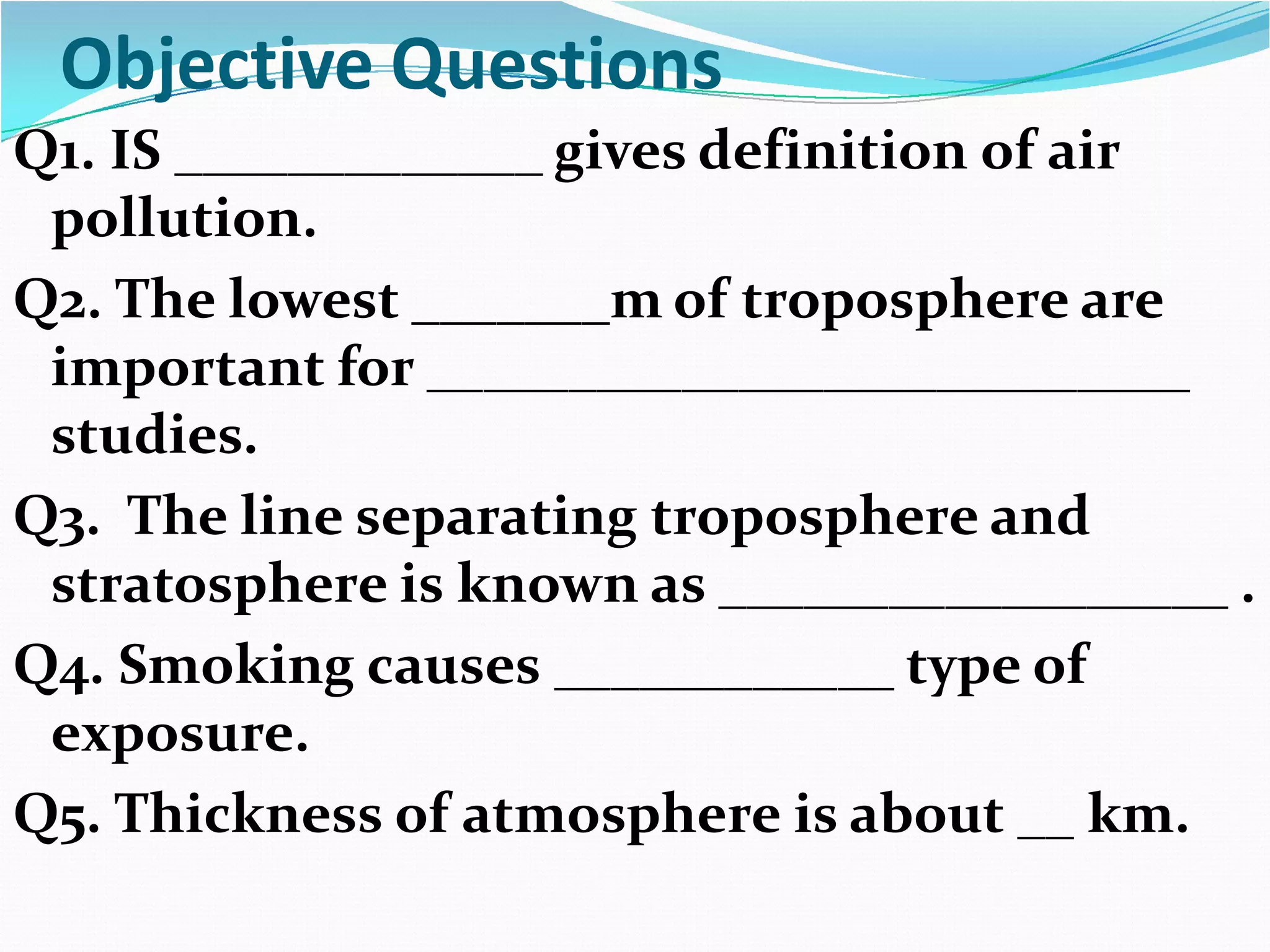 Objective Questions
Q1. IS _____________ gives definition of air
pollution.
Q2. The lowest _______m of troposphere are
important for ___________________________
studies.
Q3. The line separating troposphere and
stratosphere is known as __________________ .
Q4. Smoking causes ____________ type of
exposure.
Q5. Thickness of atmosphere is about __ km.

 
