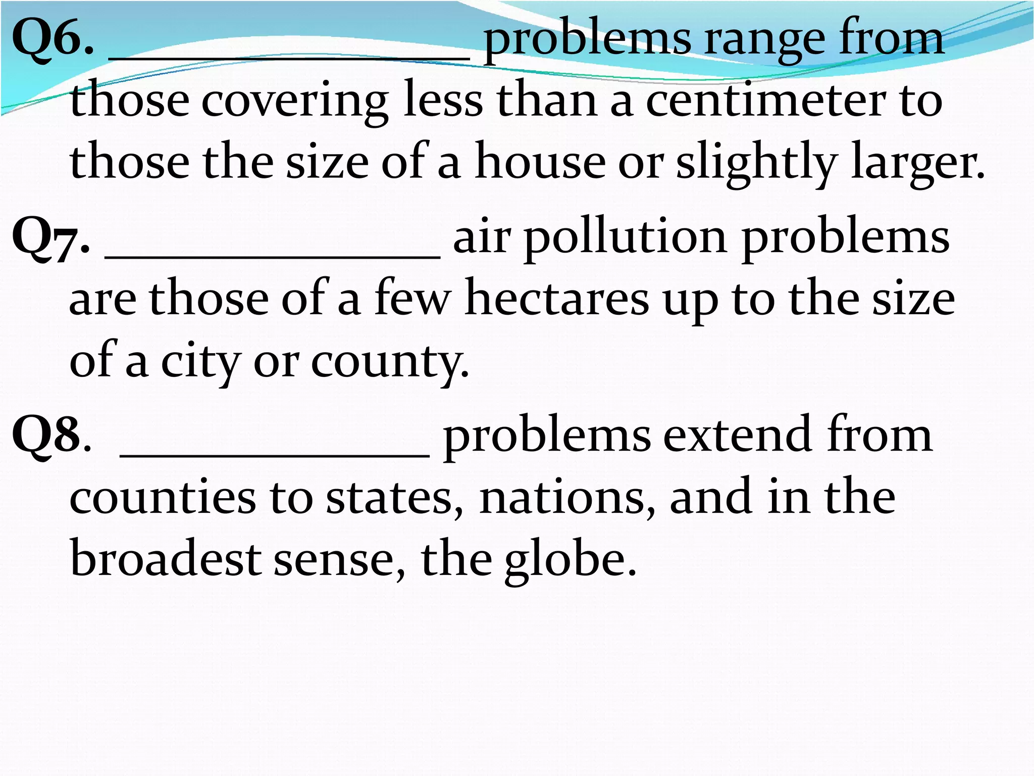 Q6. ______________ problems range from
those covering less than a centimeter to
those the size of a house or slightly larger.
Q7. _____________ air pollution problems
are those of a few hectares up to the size
of a city or county.
Q8. ____________ problems extend from
counties to states, nations, and in the
broadest sense, the globe.

 