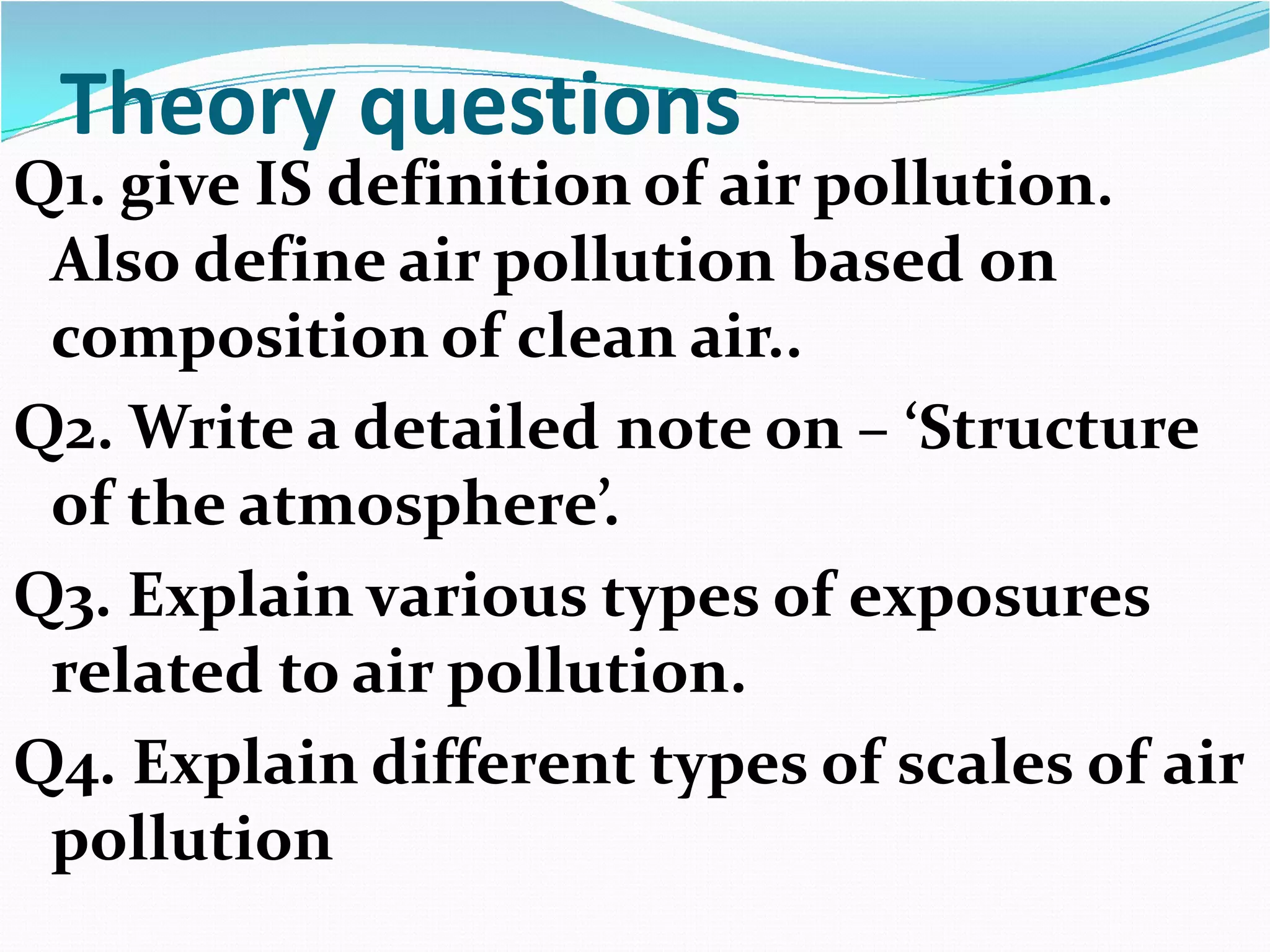 Theory questions

Q1. give IS definition of air pollution.
Also define air pollution based on
composition of clean air..
Q2. Write a detailed note on – ‘Structure
of the atmosphere’.
Q3. Explain various types of exposures
related to air pollution.
Q4. Explain different types of scales of air
pollution

 