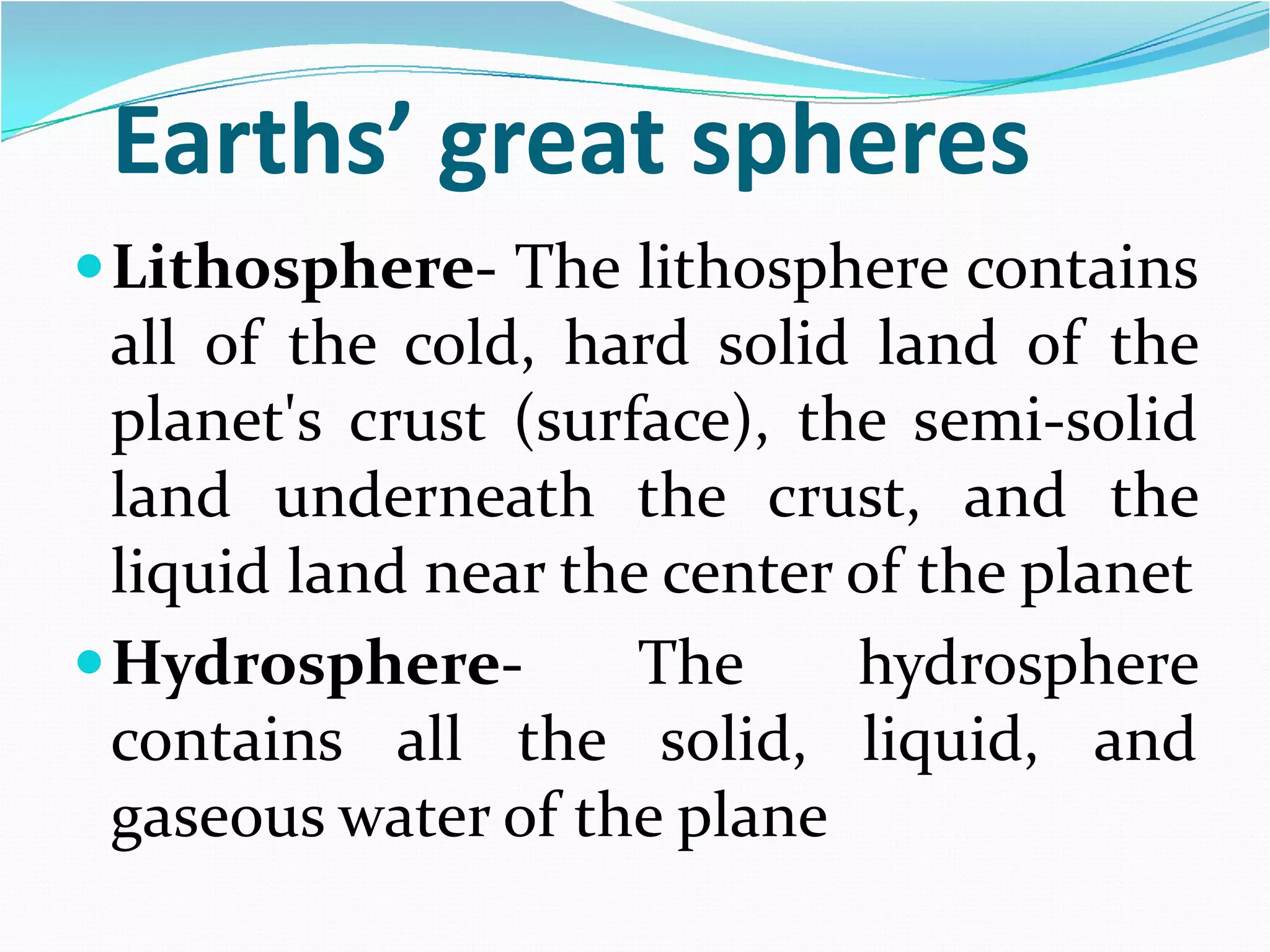Earths’ great spheres
 Lithosphere- The lithosphere contains
all of the cold, hard solid land of the
planet's crust (surface), the semi-solid
land underneath the crust, and the
liquid land near the center of the planet
 HydrosphereThe
hydrosphere
contains all the solid, liquid, and
gaseous water of the plane

 