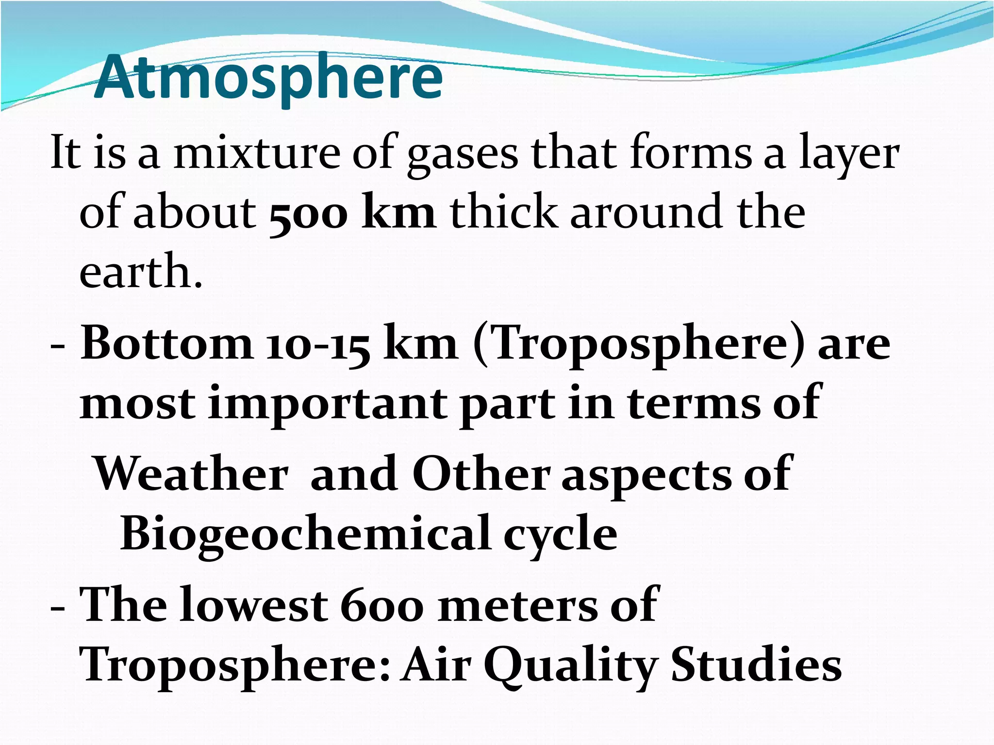 Atmosphere
It is a mixture of gases that forms a layer
of about 500 km thick around the
earth.
- Bottom 10-15 km (Troposphere) are
most important part in terms of
Weather and Other aspects of
Biogeochemical cycle
- The lowest 600 meters of
Troposphere: Air Quality Studies

 